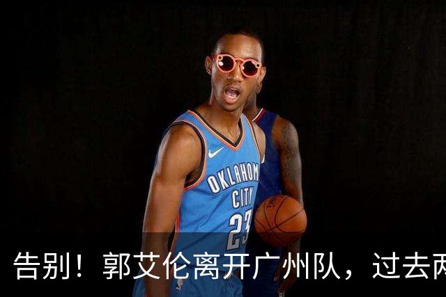 告别！郭艾伦离开广州队，过去两年伤病缠身，结局会像丁彦雨航？
