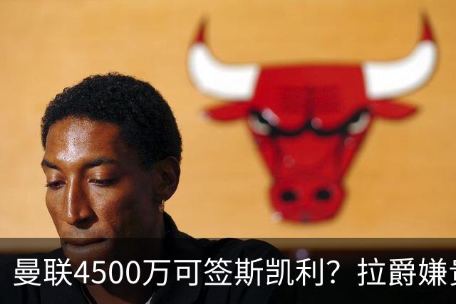 曼联4500万可签斯凯利？拉爵嫌贵已拒绝！但红魔仍未放弃追求霍尔