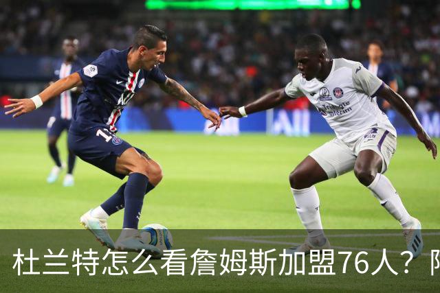 杜兰特怎么看詹姆斯加盟76人？阿杜的发言一针见血