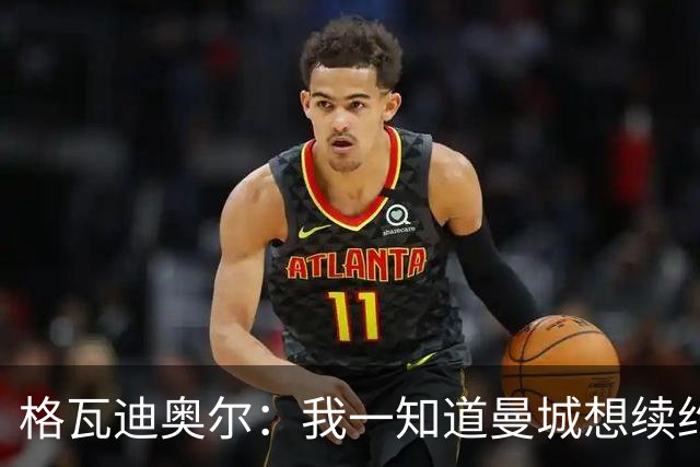 格瓦迪奥尔：我一知道曼城想续约，立刻这就是我想要的