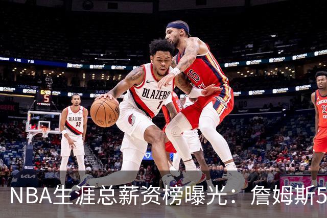 NBA生涯总薪资榜曝光：詹姆斯5.81亿领跑 为何底薪去76人
